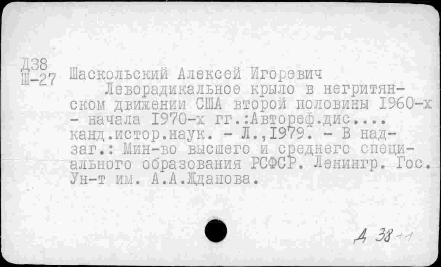 ﻿Д38 Ш-27
Шаскольский Алексей Игоревич
Леворадикальное крыло в негритянском движении США второй половины 1960-х - начала 1970-х гг.:Автореф.дис.... канд.истор.наук. - Л.,1979. - В над-заг.: Мин-во высшего и среднего специального образования РСФСР. Ленингр. Гос. Ун-т им. А.А.Жданова.
Л